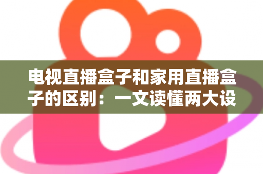 电视直播盒子和家用直播盒子的区别：一文读懂两大设备的定位、功能与选购技巧