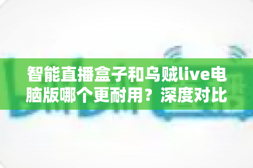 智能直播盒子和乌贼live电脑版哪个更耐用？深度对比分析与实用选购指南