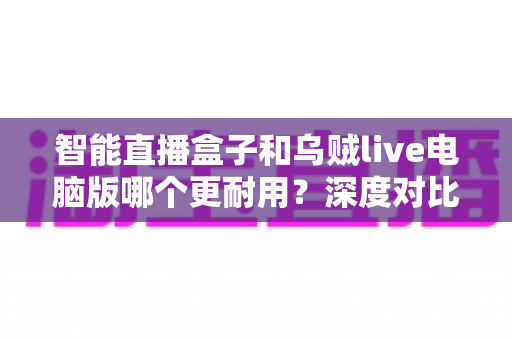 智能直播盒子和乌贼live电脑版哪个更耐用？深度对比分析与实用选购指南