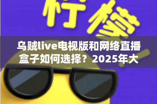 乌贼live电视版和网络直播盒子如何选择?2025年大屏观影选购终极指南 乌贼live电视版和网络直播盒子如何选择?2025年大屏观影选购终极指南