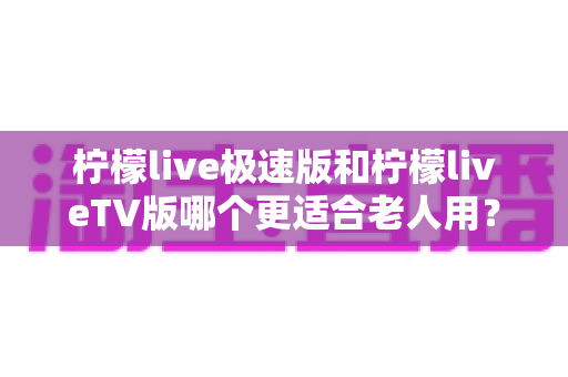 柠檬live极速版和柠檬liveTV版哪个更适合老人用？中老年用户专属选购与使用全攻略