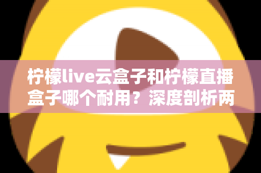 柠檬live云盒子和柠檬直播盒子哪个耐用？深度剖析两款热门盒子的寿命差异与选购攻略