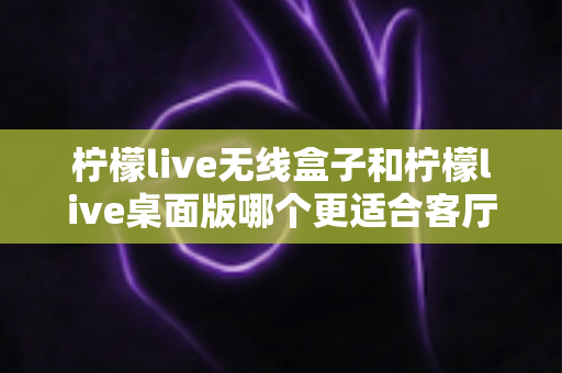 柠檬live无线盒子和柠檬live桌面版哪个更适合客厅?全维度对比评测与家庭选购实用指南 柠檬live无线盒子和柠檬live桌面版哪个更适合客厅?全维度对比评测与家庭选购实用指南