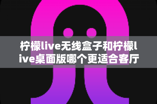 柠檬live无线盒子和柠檬live桌面版哪个更适合客厅?全维度对比评测与家庭选购实用指南 柠檬live无线盒子和柠檬live桌面版哪个更适合客厅?全维度对比评测与家庭选购实用指南