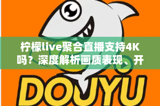 柠檬live聚合直播支持4K吗？深度解析画质表现、开启条件与观看体验全指南