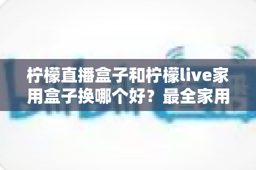 柠檬直播盒子和柠檬live家用盒子换哪个好？最全家用电视盒子选购指南与深度对比解析
