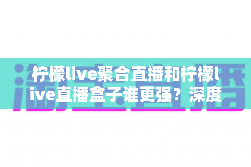 柠檬live聚合直播和柠檬live直播盒子谁更强？深度横评帮你选出最适合自己的直播神器