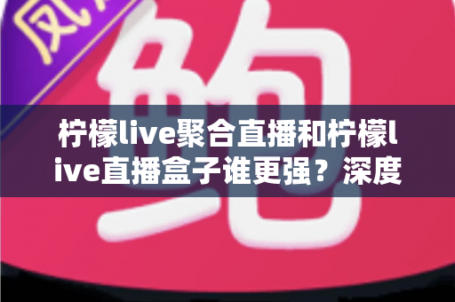 柠檬live聚合直播和柠檬live直播盒子谁更强？深度横评帮你选出最适合自己的直播神器