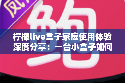 柠檬live盒子家庭使用体验深度分享:一台小盒子如何重新点亮全家人的客厅时光 柠檬live盒子家庭使用体验深度分享:一台小盒子如何重新点亮全家人的客厅时光