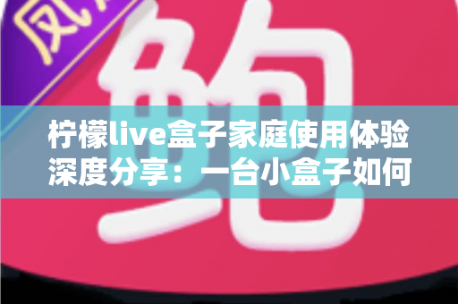 柠檬live盒子家庭使用体验深度分享：一台小盒子如何重新点亮全家人的客厅时光