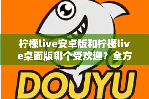 柠檬live安卓版和柠檬live桌面版哪个受欢迎?全方位深度对比解析与使用指南 柠檬live安卓版和柠檬live桌面版哪个受欢迎?全方位深度对比解析与使用指南