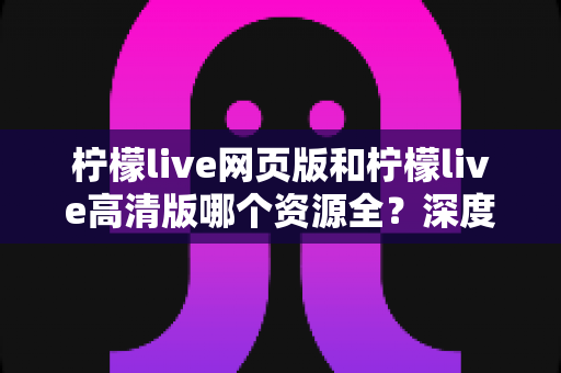柠檬live网页版和柠檬live高清版哪个资源全？深度对比解析帮你选出最佳观看方案