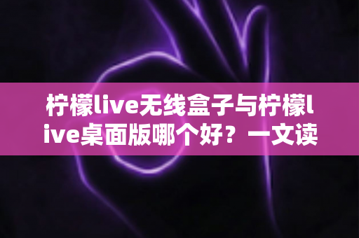 柠檬live无线盒子与柠檬live桌面版哪个好?一文读懂差异,选对观影神器不纠结 柠檬live无线盒子与柠檬live桌面版哪个好?一文读懂差异,选对观影神器不纠结