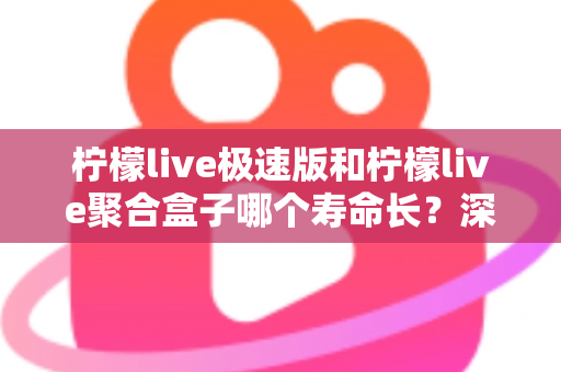 柠檬live极速版和柠檬live聚合盒子哪个寿命长？深度对比分析与延长寿命全指南