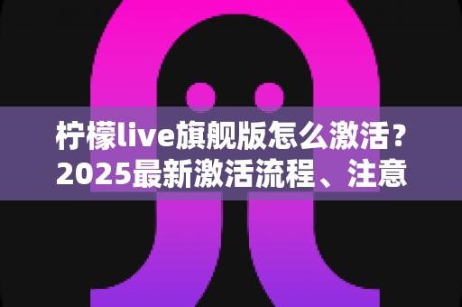 柠檬live旗舰版怎么激活?2025最新激活流程、注意事项与避坑指南一文读懂 柠檬live旗舰版怎么激活?2025最新激活流程、注意事项与避坑指南一文读懂