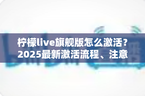柠檬live旗舰版怎么激活?2025最新激活流程、注意事项与避坑指南一文读懂 柠檬live旗舰版怎么激活?2025最新激活流程、注意事项与避坑指南一文读懂