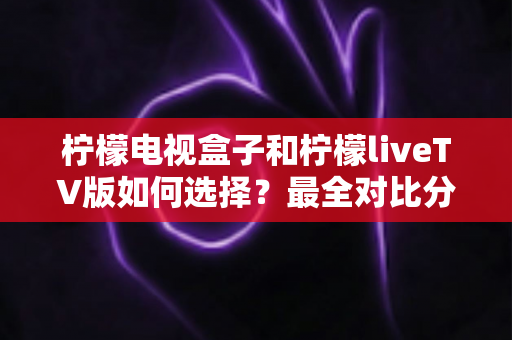柠檬电视盒子和柠檬liveTV版如何选择？最全对比分析与实用选购指南