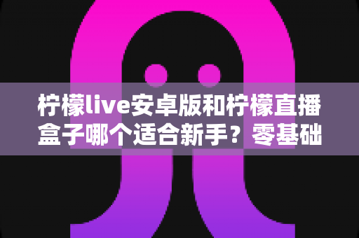 柠檬live安卓版和柠檬直播盒子哪个适合新手？零基础用户的直播软件选择全攻略