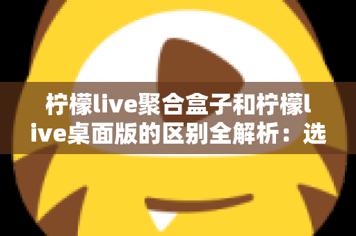 柠檬live聚合盒子和柠檬live桌面版的区别全解析：选对工具让你的直播效率翻倍