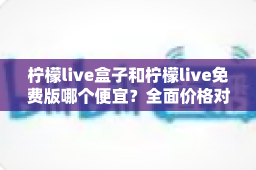 柠檬live盒子和柠檬live免费版哪个便宜？全面价格对比与选购避坑指南
