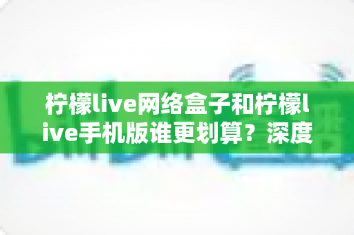 柠檬live网络盒子和柠檬live手机版谁更划算？深度对比分析助你理性选择