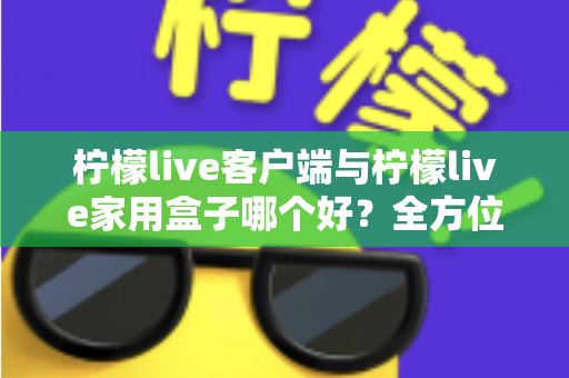柠檬live客户端与柠檬live家用盒子哪个好？全方位深度对比评测与选购指南