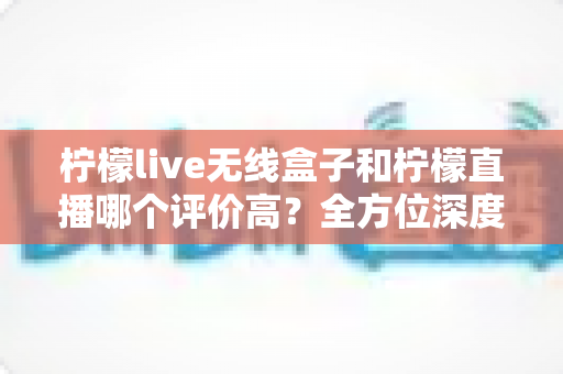 柠檬live无线盒子和柠檬直播哪个评价高？全方位深度对比评测，看完这篇不再纠结