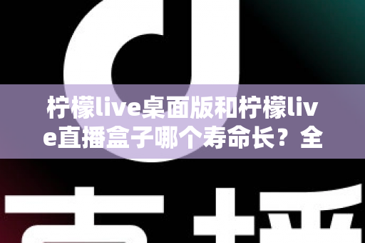 柠檬live桌面版和柠檬live直播盒子哪个寿命长？全面解析与选购参考