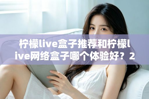 柠檬live盒子推荐和柠檬live网络盒子哪个体验好?2025年最全选购对比指南与深度测评 柠檬live盒子推荐和柠檬live网络盒子哪个体验好?2025年最全选购对比指南与深度测评