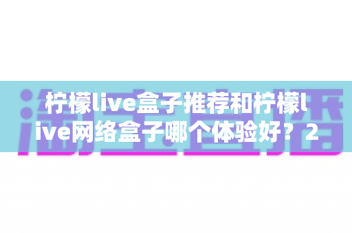 柠檬live盒子推荐和柠檬live网络盒子哪个体验好？2025年最全选购对比指南与深度测评