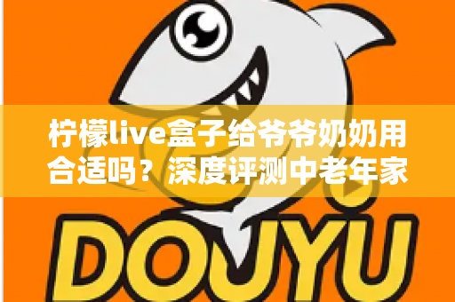 柠檬live盒子给爷爷奶奶用合适吗？深度评测中老年家庭视听新选择