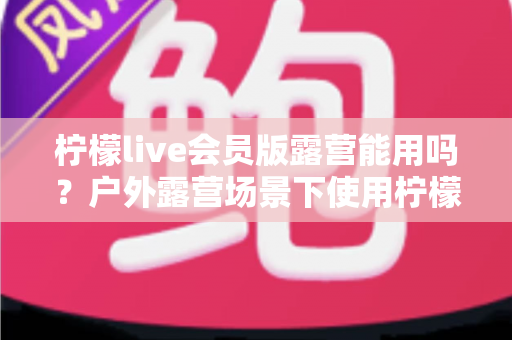 柠檬live会员版露营能用吗？户外露营场景下使用柠檬live会员版的完整解析与实用指南