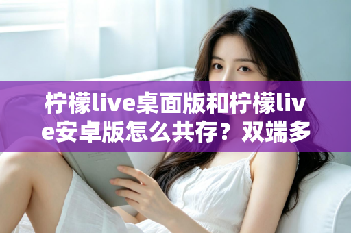 柠檬live桌面版和柠檬live安卓版怎么共存？双端多设备协同使用全攻略