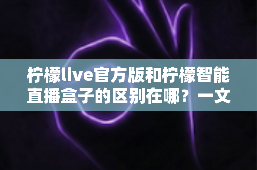 柠檬live官方版和柠檬智能直播盒子的区别在哪？一文读懂两者差异，选对直播工具更省心