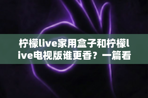柠檬live家用盒子和柠檬live电视版谁更香？一篇看懂差异的深度对比测评与选购指南