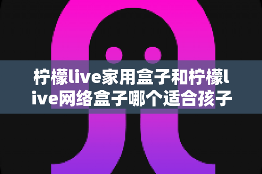 柠檬live家用盒子和柠檬live网络盒子哪个适合孩子?家长必看的深度对比与选购指南 柠檬live家用盒子和柠檬live网络盒子哪个适合孩子?家长必看的深度对比与选购指南