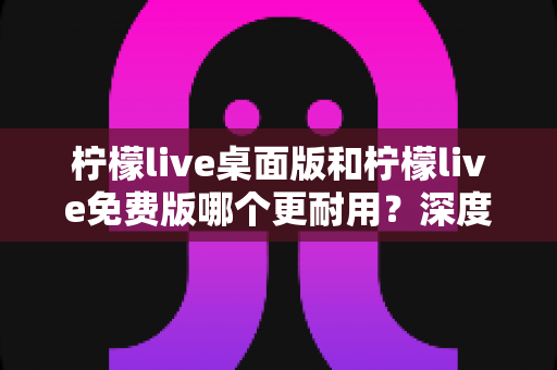 柠檬live桌面版和柠檬live免费版哪个更耐用?深度对比解析帮你选对版本 柠檬live桌面版和柠檬live免费版哪个更耐用?深度对比解析帮你选对版本