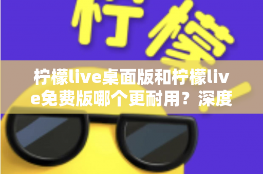 柠檬live桌面版和柠檬live免费版哪个更耐用？深度对比解析帮你选对版本