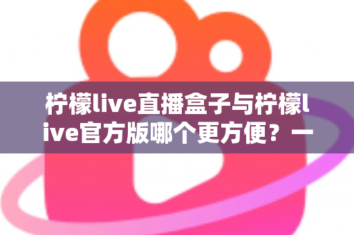 柠檬live直播盒子与柠檬live官方版哪个更方便？一站式对比解析，帮你选出最适合的直播观看方案