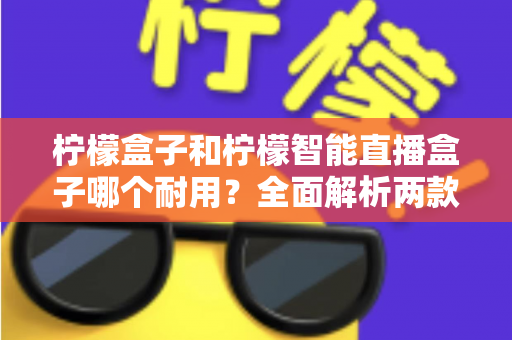 柠檬盒子和柠檬智能直播盒子哪个耐用?全面解析两款设备的寿命表现与选购建议 柠檬盒子和柠檬智能直播盒子哪个耐用?全面解析两款设备的寿命表现与选购建议