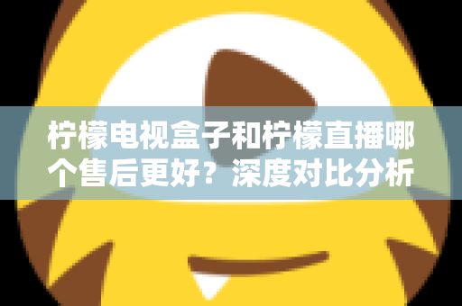 柠檬电视盒子和柠檬直播哪个售后更好？深度对比分析帮你做出明智选择