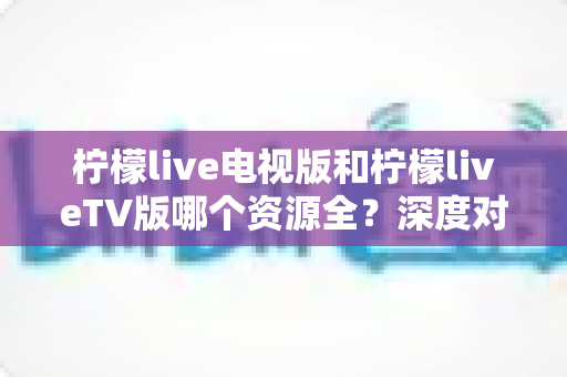 柠檬live电视版和柠檬liveTV版哪个资源全？深度对比解析助你选出更适合的大屏观影版本
