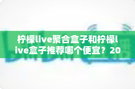 柠檬live聚合盒子和柠檬live盒子推荐哪个便宜？2025最新价格对比与超全选购避坑指南