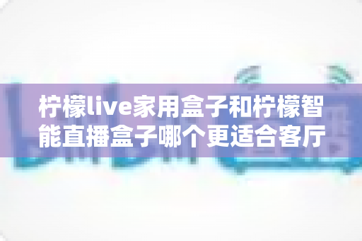 柠檬live家用盒子和柠檬智能直播盒子哪个更适合客厅？深度对比评测助你选对不选贵