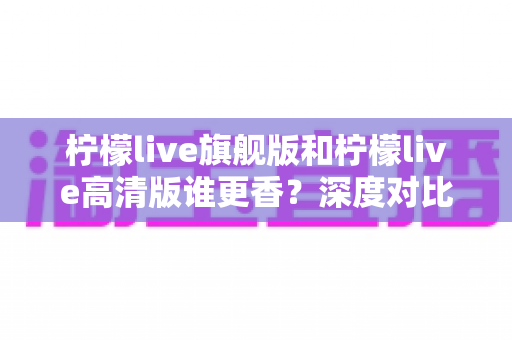 柠檬live旗舰版和柠檬live高清版谁更香？深度对比解析帮你选对版本不踩坑