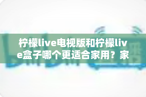柠檬live电视版和柠檬live盒子哪个更适合家用?家庭观影选择全解析 柠檬live电视版和柠檬live盒子哪个更适合家用?家庭观影选择全解析