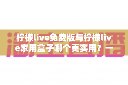 柠檬live免费版与柠檬live家用盒子哪个更实用？一份写给普通家庭的深度对比指南