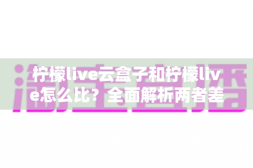 柠檬live云盒子和柠檬live怎么比？全面解析两者差异与选择指南