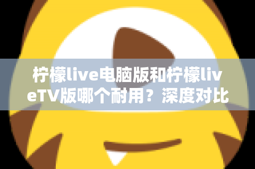 柠檬live电脑版和柠檬liveTV版哪个耐用？深度对比分析帮你选对版本不踩坑