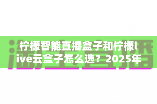 柠檬智能直播盒子和柠檬live云盒子怎么选?2025年最新选购攻略帮你精准避坑 柠檬智能直播盒子和柠檬live云盒子怎么选?2025年最新选购攻略帮你精准避坑